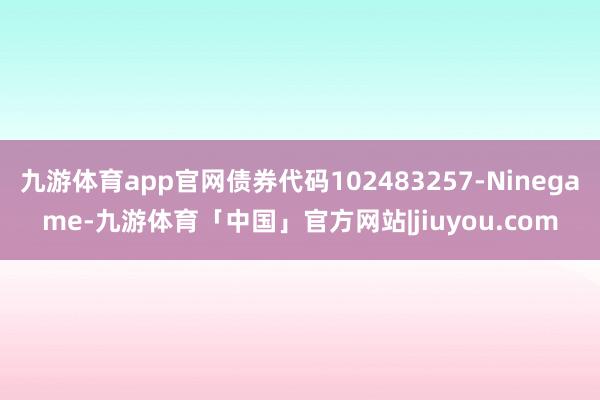 九游体育app官网债券代码102483257-Ninegame-九游体育「中国」官方网站|jiuyou.com