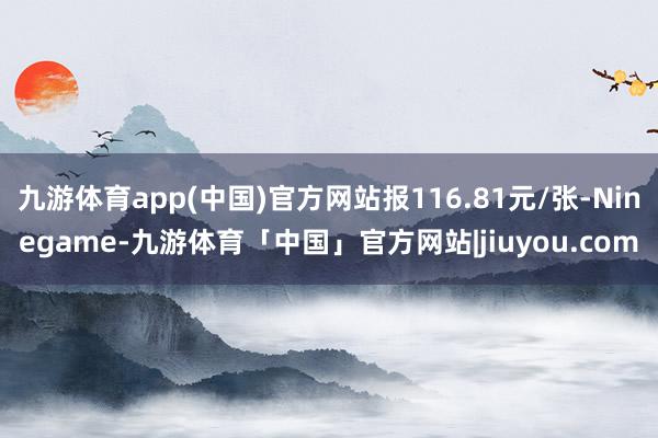 九游体育app(中国)官方网站报116.81元/张-Ninegame-九游体育「中国」官方网站|jiuyou.com