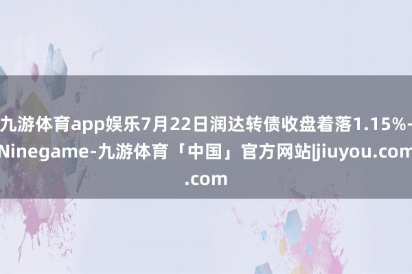九游体育app娱乐7月22日润达转债收盘着落1.15%-Ninegame-九游体育「中国」官方网站|jiuyou.com