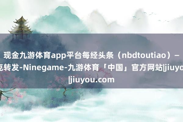 现金九游体育app平台每经头条（nbdtoutiao）——马斯克转发-Ninegame-九游体育「中国」官方网站|jiuyou.com