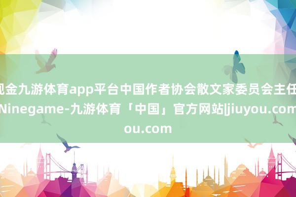 现金九游体育app平台中国作者协会散文家委员会主任-Ninegame-九游体育「中国」官方网站|jiuyou.com