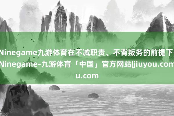 Ninegame九游体育在不减职责、不背叛务的前提下-Ninegame-九游体育「中国」官方网站|jiuyou.com