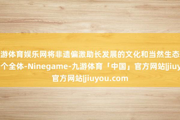 九游体育娱乐网将非遗偏激助长发展的文化和当然生态环境视为一个全体-Ninegame-九游体育「中国」官方网站|jiuyou.com