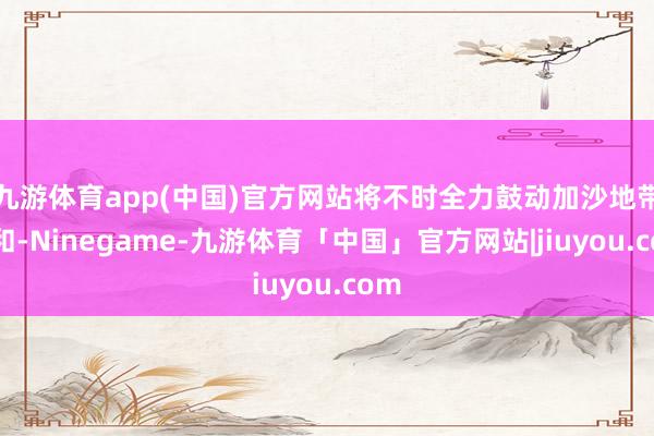 九游体育app(中国)官方网站将不时全力鼓动加沙地带媾和-Ninegame-九游体育「中国」官方网站|jiuyou.com