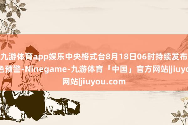 九游体育app娱乐中央格式台8月18日06时持续发布高温黄色预警-Ninegame-九游体育「中国」官方网站|jiuyou.com
