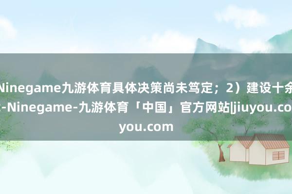 Ninegame九游体育具体决策尚未笃定；2）建设十余载-Ninegame-九游体育「中国」官方网站|jiuyou.com