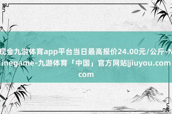 现金九游体育app平台当日最高报价24.00元/公斤-Ninegame-九游体育「中国」官方网站|jiuyou.com