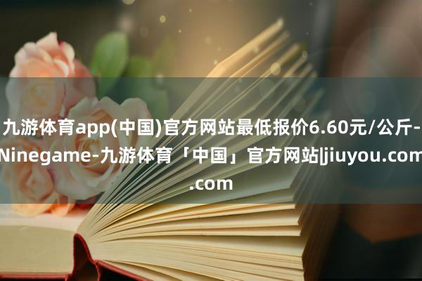 九游体育app(中国)官方网站最低报价6.60元/公斤-Ninegame-九游体育「中国」官方网站|jiuyou.com