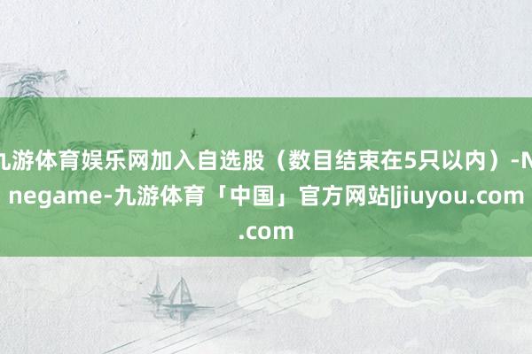九游体育娱乐网加入自选股（数目结束在5只以内）-Ninegame-九游体育「中国」官方网站|jiuyou.com