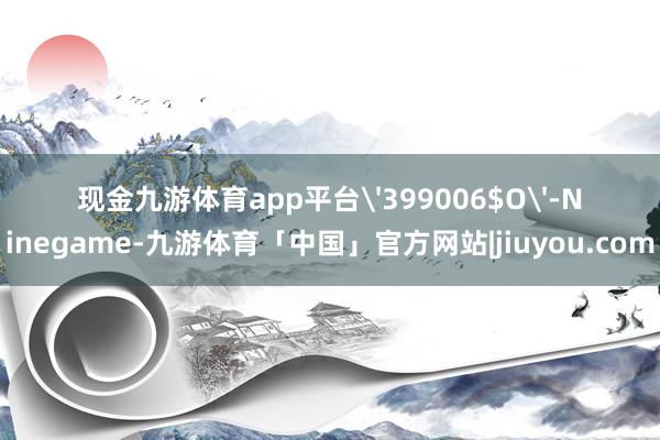 现金九游体育app平台'399006$O'-Ninegame-九游体育「中国」官方网站|jiuyou.com