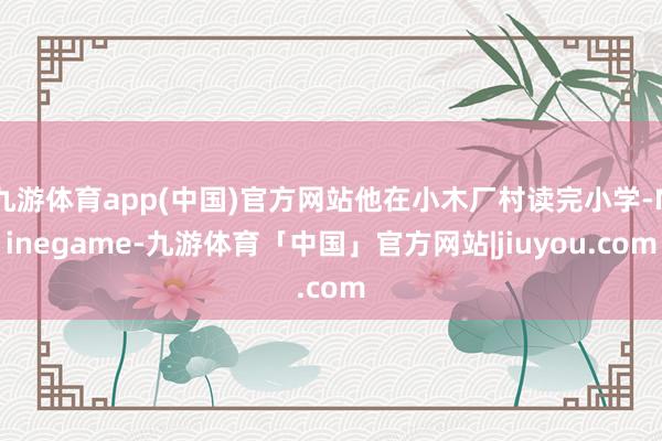 九游体育app(中国)官方网站他在小木厂村读完小学-Ninegame-九游体育「中国」官方网站|jiuyou.com