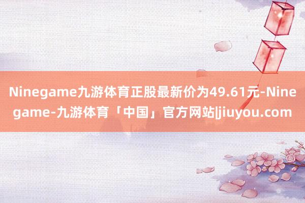 Ninegame九游体育正股最新价为49.61元-Ninegame-九游体育「中国」官方网站|jiuyou.com