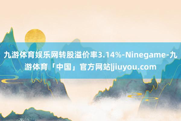 九游体育娱乐网转股溢价率3.14%-Ninegame-九游体育「中国」官方网站|jiuyou.com