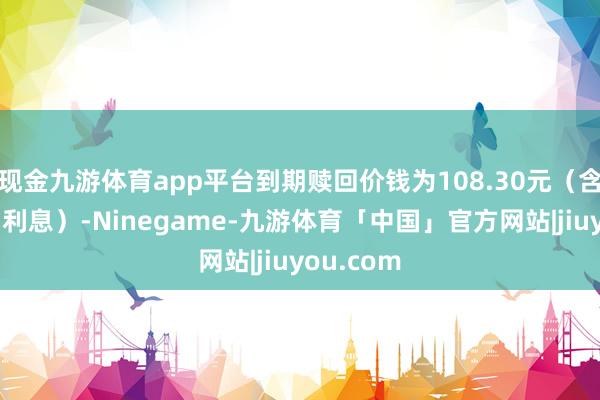 现金九游体育app平台到期赎回价钱为108.30元(含终末一期利息)-Ninegame-九游体育「中国」官方网站|jiuyou.com