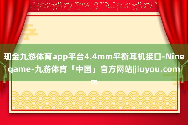 现金九游体育app平台4.4mm平衡耳机接口-Ninegame-九游体育「中国」官方网站|jiuyou.com