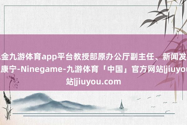 现金九游体育app平台教授部原办公厅副主任、新闻发言东谈主康宁-Ninegame-九游体育「中国」官方网站|jiuyou.com