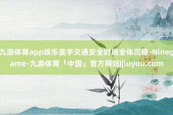 九游体育app娱乐寰宇交通安全时局全体沉稳-Ninegame-九游体育「中国」官方网站|jiuyou.com
