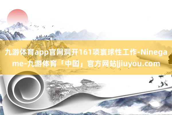 九游体育app官网洞开161项寰球性工作-Ninegame-九游体育「中国」官方网站|jiuyou.com