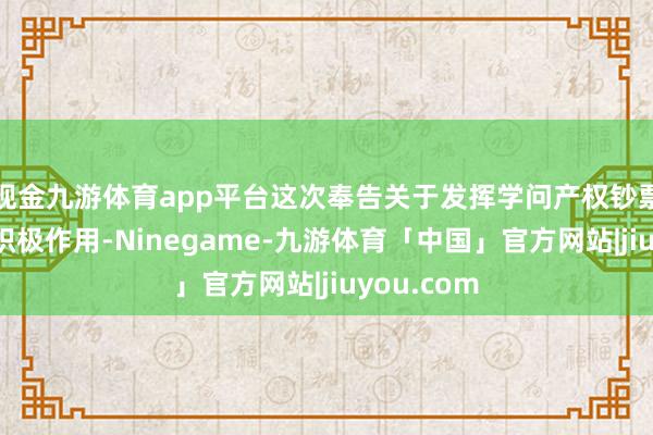 现金九游体育app平台这次奉告关于发挥学问产权钞票价值具有积极作用-Ninegame-九游体育「中国」官方网站|jiuyou.com