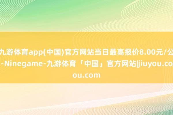 九游体育app(中国)官方网站当日最高报价8.00元/公斤-Ninegame-九游体育「中国」官方网站|jiuyou.com
