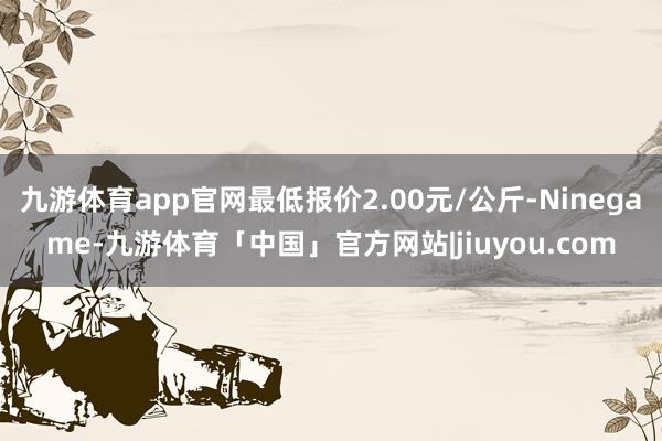 九游体育app官网最低报价2.00元/公斤-Ninegame-九游体育「中国」官方网站|jiuyou.com