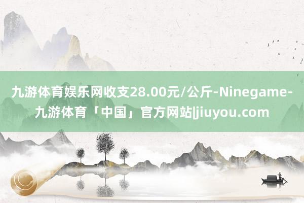 九游体育娱乐网收支28.00元/公斤-Ninegame-九游体育「中国」官方网站|jiuyou.com