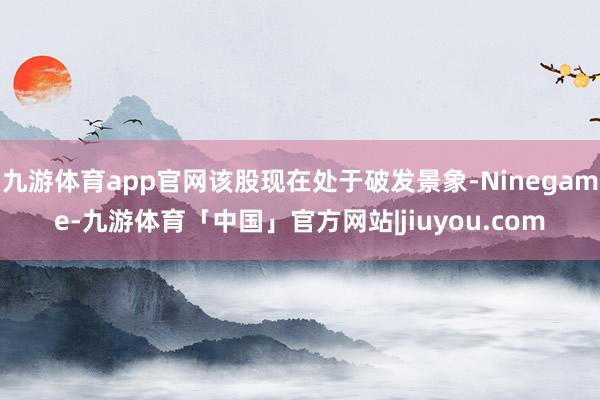 九游体育app官网该股现在处于破发景象-Ninegame-九游体育「中国」官方网站|jiuyou.com