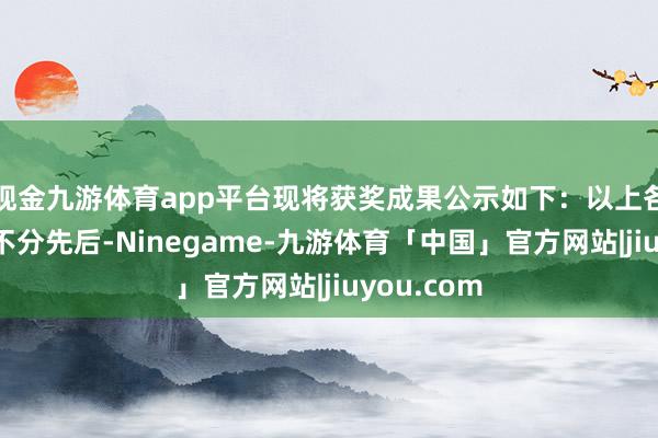 现金九游体育app平台现将获奖成果公示如下：以上各奖项排行不分先后-Ninegame-九游体育「中国」官方网站|jiuyou.com