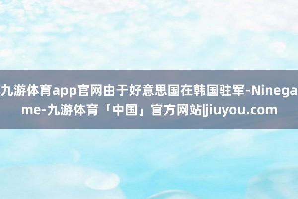 九游体育app官网由于好意思国在韩国驻军-Ninegame-九游体育「中国」官方网站|jiuyou.com