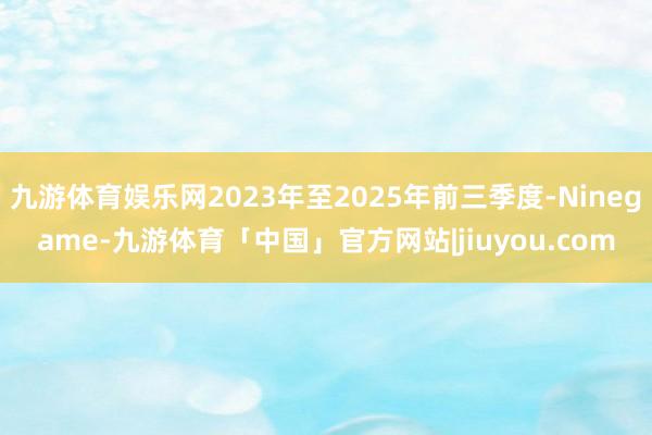 九游体育娱乐网2023年至2025年前三季度-Ninegame-九游体育「中国」官方网站|jiuyou.com